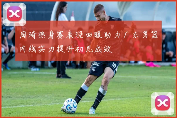 周琦热身赛表现回暖助力广东男篮内线实力提升初见成效