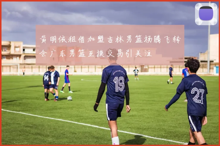 黄明依租借加盟吉林男篮杨腾飞转会广东男篮互换交易引关注
