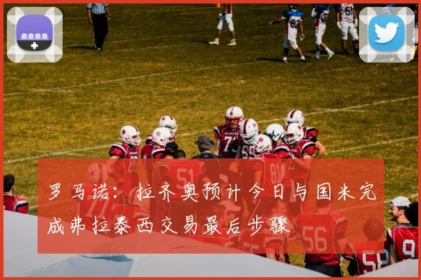 罗马诺：拉齐奥预计今日与国米完成弗拉泰西交易最后步骤