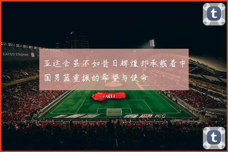亚运会虽不如昔日辉煌却承载着中国男篮重振的希望与使命