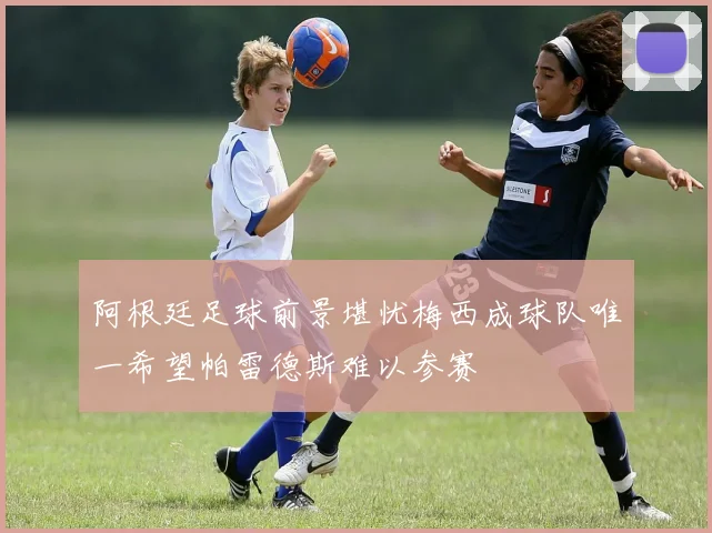 阿根廷足球前景堪忧梅西成球队唯一希望帕雷德斯难以参赛