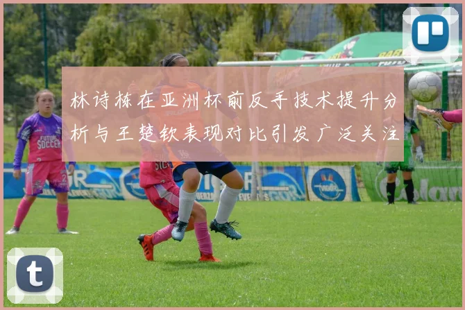 林诗栋在亚洲杯前反手技术提升分析与王楚钦表现对比引发广泛关注