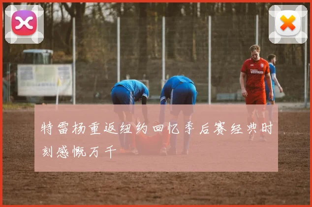 特雷杨重返纽约回忆季后赛经典时刻感慨万千