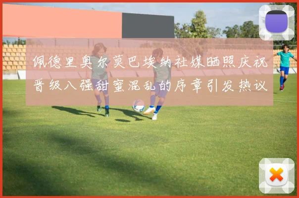 佩德里奥尔莫巴埃纳社媒晒照庆祝晋级八强甜蜜混乱的序章引发热议