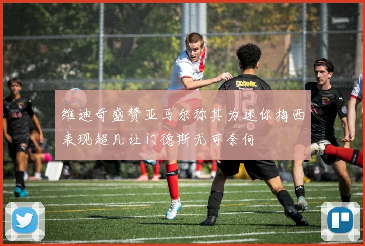 维迪奇盛赞亚马尔称其为迷你梅西表现超凡让门德斯无可奈何