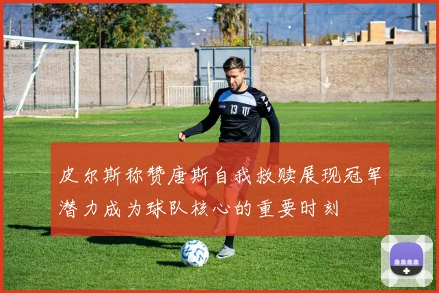 皮尔斯称赞唐斯自我救赎展现冠军潜力成为球队核心的重要时刻